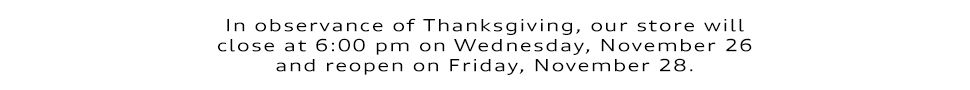 In observance of Thanksgiving, our store will close at 6:00 pm on Wednesday, November 26 and reopen on Friday, November 28.